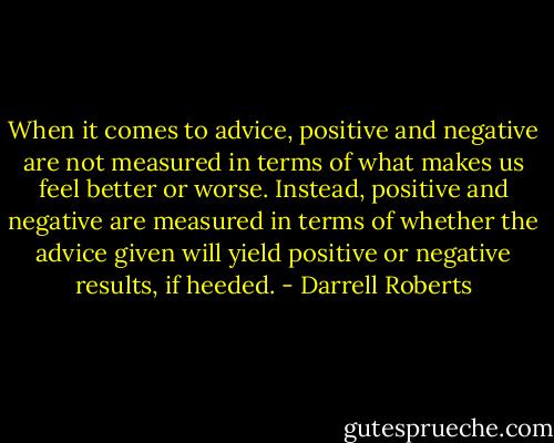 When it comes to advice, positive and negative are not measured in terms of what makes us feel better or worse. Instead, positive and negative are measured in terms of whether the advice given will yield positive or negative results, if heeded. - Darrell Roberts