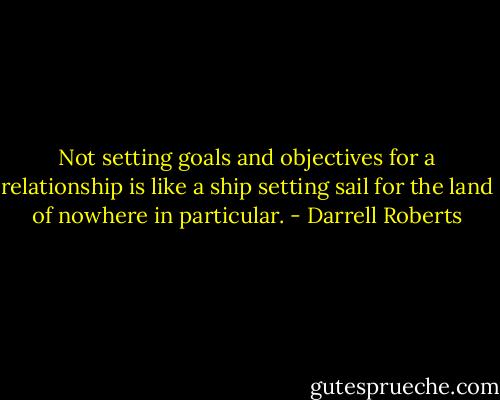 Not setting goals and objectives for a relationship is like a ship setting sail for the land of nowhere in particular. - Darrell Roberts