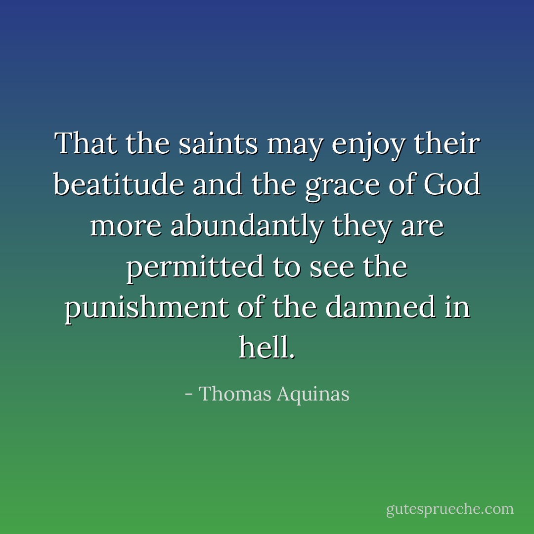 That the saints may enjoy their beatitude and the grace of God more abundantly they are permitted to see the punishment of the damned in hell. - Thomas Aquinas
