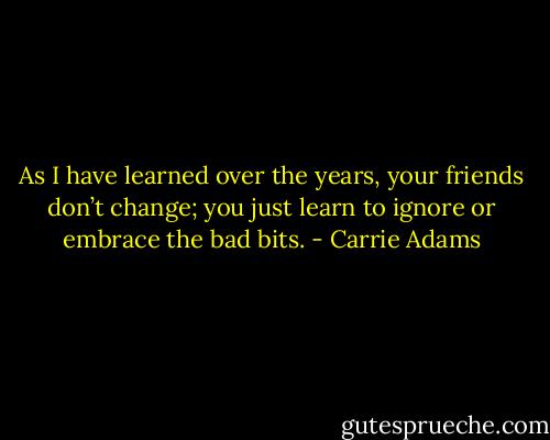 As I have learned over the years, your friends don’t change; you just learn to ignore or embrace the bad bits. - Carrie Adams