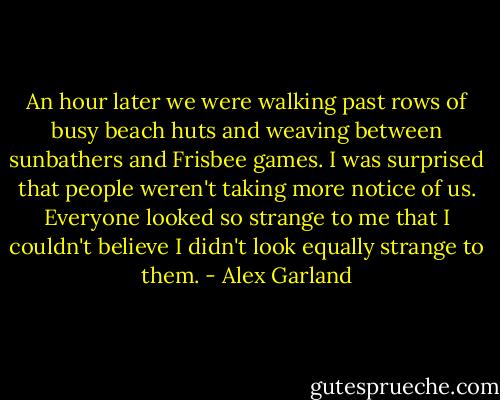 An hour later we were walking past rows of busy beach huts and weaving between sunbathers and Frisbee games. I was surprised that people weren't taking more notice of us. Everyone looked so strange to me that I couldn't believe I didn't look equally strange to them. - Alex Garland