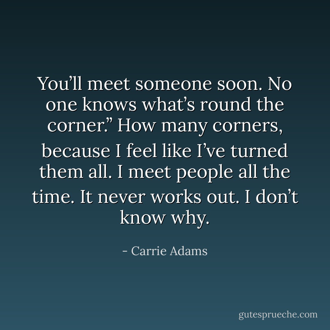 You’ll meet someone soon. No one knows what’s round the corner.”<br />How many corners, because I feel like I’ve turned them all. I meet people all the time. It never works out. I don’t know why. - Carrie Adams
