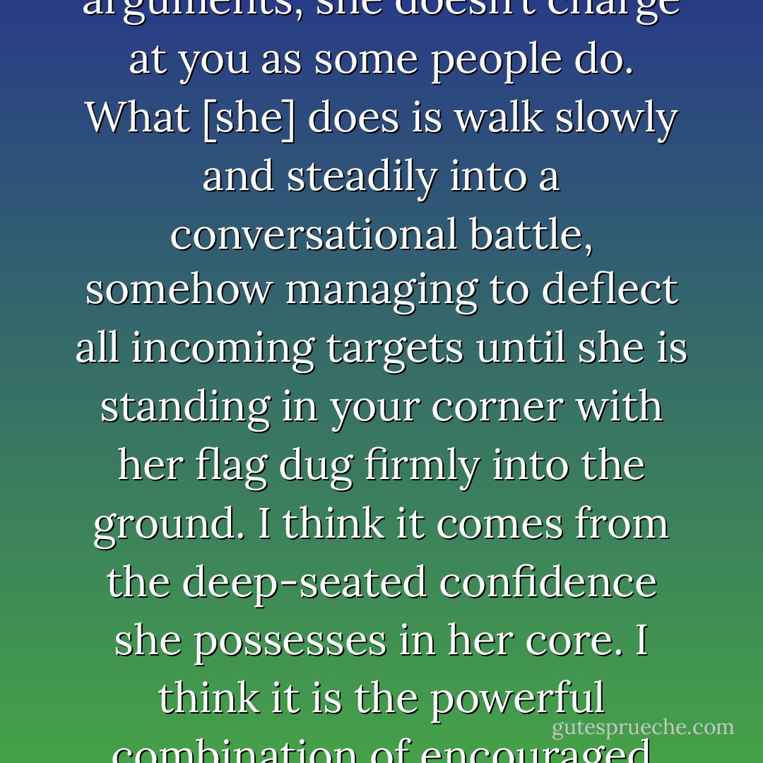 She is opinionated, as most of us are, but you won’t find yourself impaled on her arguments; she doesn’t charge at you as some people do. What [she] does is walk slowly and steadily into a conversational battle, somehow managing to deflect all incoming targets until she is standing in your corner with her flag dug firmly into the ground. I think it comes from the deep-seated confidence she possesses in her core. I think it is the powerful combination of encouraged individualism and a strong family unit. - Carrie Adams