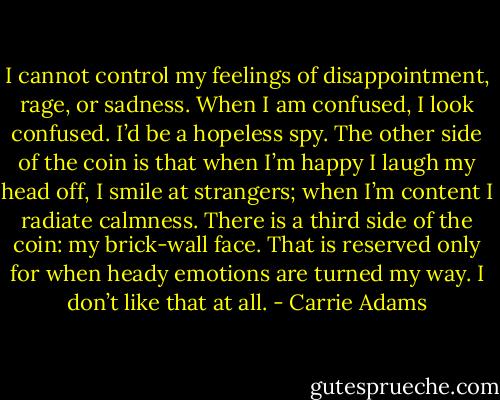 I cannot control my feelings of disappointment, rage, or sadness. When I am confused, I look confused. I’d be a hopeless spy. The other side of the coin is that when I’m happy I laugh my head off, I smile at strangers; when I’m content I radiate calmness. There is a third side of the coin: my brick-wall face. That is reserved only for when heady emotions are turned my way. I don’t like that at all. - Carrie Adams