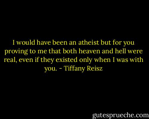 I would have been an atheist but for you proving to me that both heaven and hell were real, even if they existed only when I was with you. - Tiffany Reisz