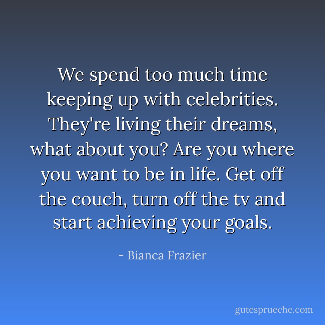 We spend too much time keeping up with celebrities. They're living their dreams, what about you? Are you where you want to be in life. Get off the couch, turn off the tv and start achieving your goals. - Bianca Frazier