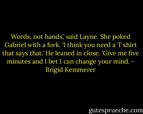 Words, not hands,' said Layne. She poked Gabriel with a fork. 'I think you need a T shirt that says that.'<br />He leaned in close. 'Give me five minutes and I bet I can change your mind. - Brigid Kemmerer