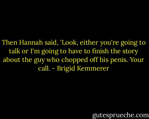 Then Hannah said, 'Look, either you're going to talk or I'm going to have to finish the story about the guy who chopped off his penis. Your call. - Brigid Kemmerer