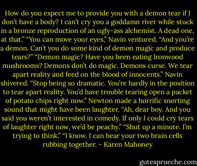 How do you expect me to provide<br />you with a demon tear if I don’t have a<br />body? I can’t cry you a goddamn river<br />while stuck in a bronze reproduction of<br />an ugly-ass alchemist. A dead one, at<br />that.”<br />“You can move your eyes,” Navin ventured. “And you’re a demon. Can’t<br />you do some kind of demon magic and<br />produce tears?”<br />“Demon magic? Have you been eating<br />Ironwood mushrooms? Demons don’t do<br />magic. Demons curse. We tear apart<br />reality and feed on the blood of<br />innocents.”<br />Navin shivered. “Stop being so<br />dramatic. You’re hardly in the position<br />to tear apart reality. You’d have trouble tearing open a packet of potato chips right now.”<br />Newton made a horrific snorting<br />sound that might have been laughter.<br />“Ah, dear boy. And you said you<br />weren’t interested in comedy. If only I<br />could cry tears of laughter right now,<br />we’d be peachy.”<br />“Shut up a minute. I’m trying to think.”<br />“I know. I can hear your two brain<br />cells rubbing together. - Karen Mahoney