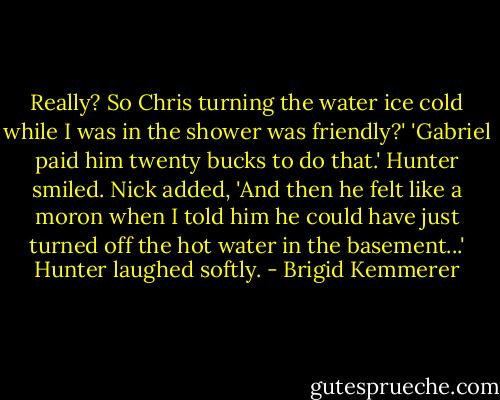 Really? So Chris turning the water ice cold while I was in the shower was friendly?'<br />'Gabriel paid him twenty bucks to do that.'<br />Hunter smiled.<br />Nick added, 'And then he felt like a moron when I told him he could have just turned off the hot water in the basement...'<br />Hunter laughed softly. - Brigid Kemmerer