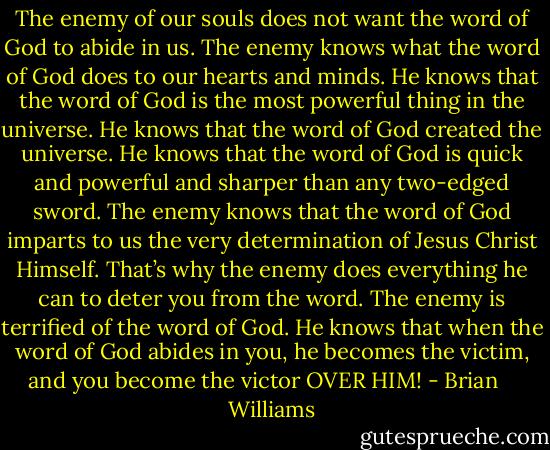 The enemy of our souls does not want the word of God to abide in us. The enemy knows what the word of God does to our hearts and minds. He knows that the word of God is the most powerful thing in the universe. He knows that the word of God created the universe. He knows that the word of God is quick and powerful and sharper than any two-edged sword. The enemy knows that the word of God imparts to us the very determination of Jesus Christ Himself. That’s why the enemy does everything he can to deter you from the word. The enemy is terrified of the word of God. He knows that when the word of God abides in you, he becomes the victim, and you become the victor OVER HIM! - Brian    Williams