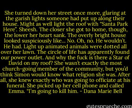 She turned down her street once more, glaring at the garish lights someone had put up along their house. Might as well light the roof with “Santa Park Here”. Sheesh. The closer she got to home, though, the lower her heart sank. The overly bright house looked suspiciously like... No. Oh, no. He wouldn’t. He had. Light up animated animals were dotted all over her lawn. The circle of life has apparently found our power outlet. And why the fuck is there a Star of David on my roof? She wasn’t exactly the most church-going member of the community, but you’d think Simon would know what religion she was. After all, she knew exactly who was going to officiate at his funeral. She picked up her cell phone and called Emma. “I’m going to kill him. - Dana Marie Bell