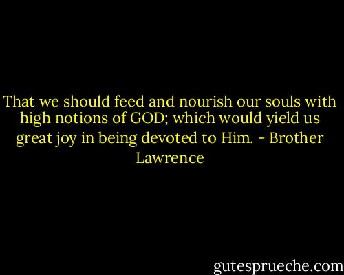 That we should feed and nourish our souls with high notions of GOD; which would yield us great joy in being devoted to Him. - Brother Lawrence