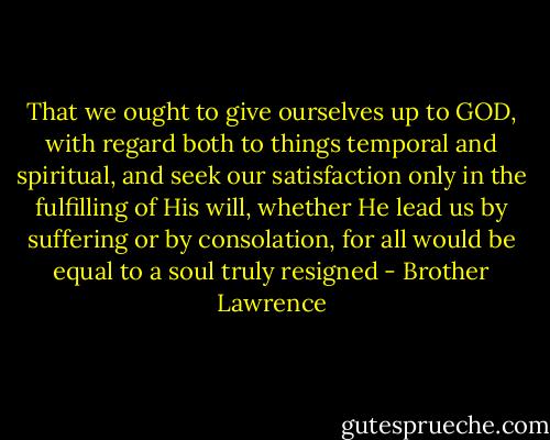 That we ought to give ourselves up to GOD, with regard both to things temporal and spiritual, and seek our satisfaction only in the fulfilling of His will, whether He lead us by suffering or by consolation, for all would be equal to a soul truly resigned - Brother Lawrence
