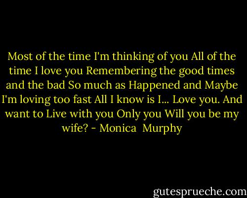 Most of the time I'm thinking of you<br />All of the time I love you<br />Remembering the good times and the bad<br />So much as<br />Happened and<br />Maybe I'm loving too fast<br />All I know is I...<br />Love you. And want to<br />Live with you<br />Only you<br />Will you be my wife? - Monica  Murphy