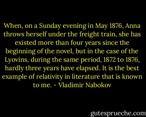 When, on a Sunday evening in May 1876, Anna throws herself under the freight train, she has existed more than four years since the beginning of the novel, but in the case of the Lyovins, during the same period, 1872 to 1876, hardly three years have elapsed. It is the best example of relativity in literature that is known to me. - Vladimir Nabokov