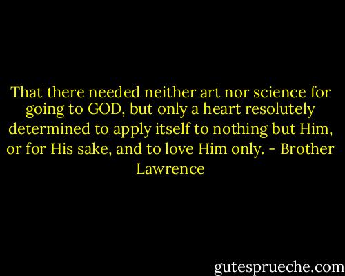 That there needed neither art nor science for going to GOD, but only a heart resolutely determined to apply itself to nothing but Him, or for His sake, and to love Him only. - Brother Lawrence