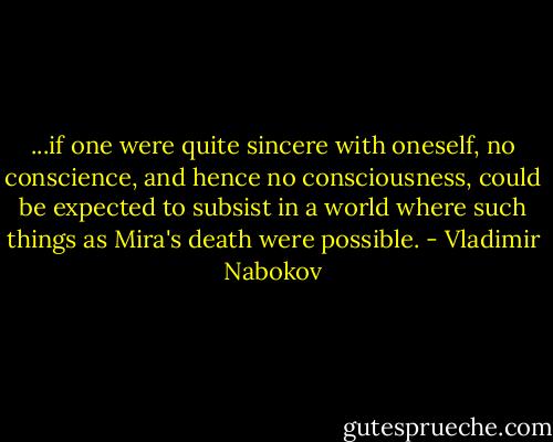 ...if one were quite sincere with oneself, no conscience, and hence no consciousness, could be expected to subsist in a world where such things as Mira's death were possible. - Vladimir Nabokov