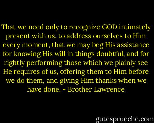 That we need only to recognize GOD intimately present with us, to address ourselves to Him every moment, that we may beg His assistance for knowing His will in things doubtful, and for rightly performing those which we plainly see He requires of us, offering them to Him before we do them, and giving Him thanks when we have done. - Brother Lawrence