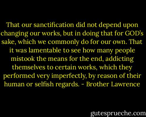 That our sanctification did not depend upon changing our works, but in doing that for GOD’s sake, which we commonly do for our own. That it was lamentable to see how many people mistook the means for the end, addicting themselves to certain works, which they performed very imperfectly, by reason of their human or selfish regards. - Brother Lawrence