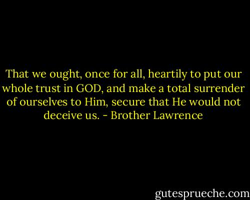 That we ought, once for all, heartily to put our whole trust in GOD, and make a total surrender of ourselves to Him, secure that He would not deceive us. - Brother Lawrence