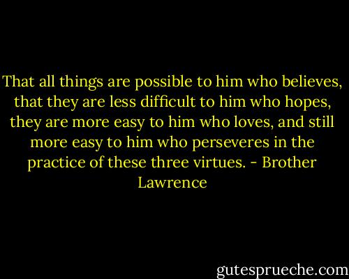 That all things are possible to him who believes, that they are less difficult to him who hopes, they are more easy to him who loves, and still more easy to him who perseveres in the practice of these three virtues. - Brother Lawrence