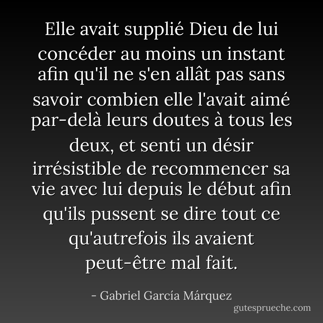 Elle avait supplié Dieu de lui concéder au moins un instant afin qu'il ne s'en allât pas sans savoir combien elle l'avait aimé par-delà leurs doutes à tous les deux, et senti un désir irrésistible de recommencer sa vie avec lui depuis le début afin qu'ils pussent se dire tout ce qu'autrefois ils avaient peut-être mal fait. - Gabriel García Márquez