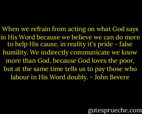 When we refrain from acting on what God says in His Word because we believe we can do more to help His cause, in reality it's pride - false humility. We indirectly communicate we know more than God, because God loves the poor, but at the same time tells us to pay those who labour in His Word doubly. - John Bevere
