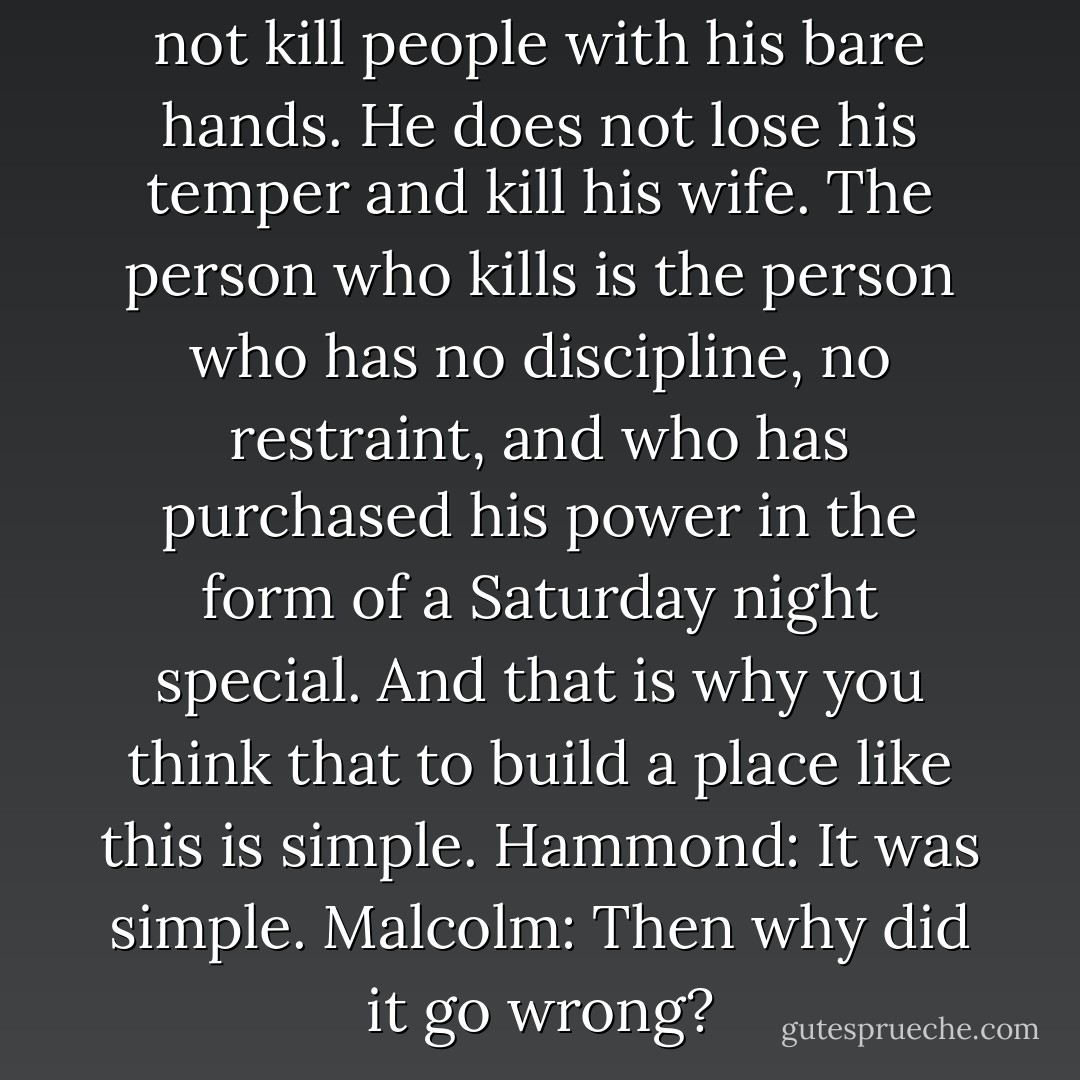Malcolm: A karate master does not kill people with his bare hands. He does not lose his temper and kill his wife. The person who kills is the person who has no discipline, no restraint, and who has purchased his power in the form of a Saturday night special. And that is why you think that to build a place like this is simple.<br />Hammond: It was simple.<br />Malcolm: Then why did it go wrong? - Michael Crichton