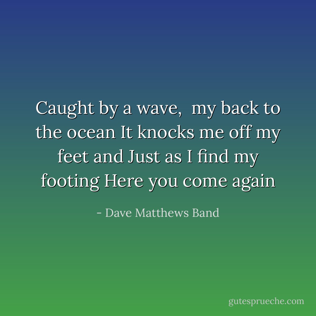 Caught by a wave, <br />my back to the ocean<br />It knocks me off my feet and<br />Just as I find my footing<br />Here you come again - Dave Matthews Band