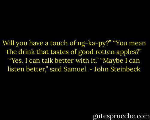 Will you have a touch of ng-ka-py?”<br />“You mean the drink that tastes of good rotten apples?”<br />“Yes. I can talk better with it.”<br />“Maybe I can listen better,” said Samuel. - John Steinbeck