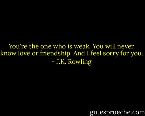 You're the one who is weak. You will never know love or friendship. And I feel sorry for you. - J.K. Rowling