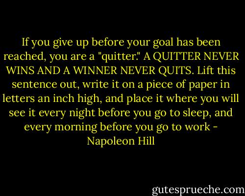 If you give up before your goal has been reached, you are a "quitter." A QUITTER NEVER WINS AND A WINNER NEVER QUITS. Lift this sentence out, write it on a piece of paper in letters an inch high, and place it where you will see it every night before you go to sleep, and every morning before you go to work - Napoleon Hill