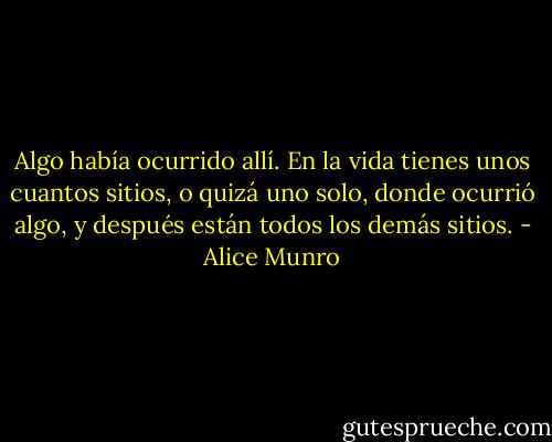 Algo había ocurrido allí. En la vida tienes unos cuantos sitios, o quizá uno solo, donde ocurrió algo, y después están todos los demás sitios. - Alice Munro