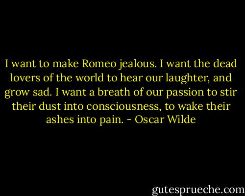 I want to make Romeo jealous. I want the dead lovers of the world to hear our laughter, and grow sad. I want a breath of our passion to stir their dust into consciousness, to wake their ashes into pain. - Oscar Wilde
