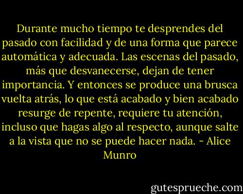 Durante mucho tiempo te desprendes del pasado con facilidad y de una forma que parece automática y adecuada. Las escenas del pasado, más que desvanecerse, dejan de tener importancia. Y entonces se produce una brusca vuelta atrás, lo que está acabado y bien acabado resurge de repente, requiere tu atención, incluso que hagas algo al respecto, aunque salte a la vista que no se puede hacer nada. - Alice Munro