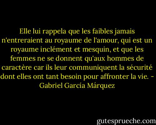 Elle lui rappela que les faibles jamais n'entreraient au royaume de l'amour, qui est un royaume inclément et mesquin, et que les femmes ne se donnent qu'aux hommes de caractère car ils leur communiquent la sécurité dont elles ont tant besoin pour affronter la vie. - Gabriel García Márquez
