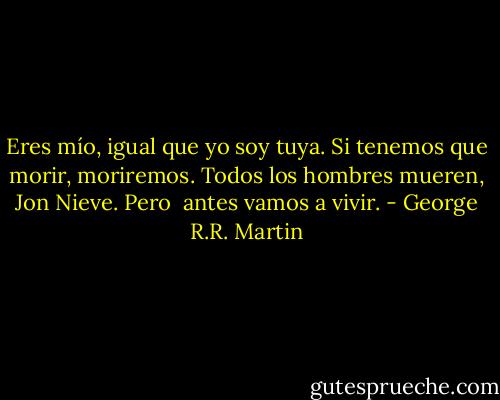 Eres mío, igual que yo soy tuya. Si tenemos que morir, moriremos. Todos los hombres mueren, Jon Nieve. Pero <br />antes vamos a vivir. - George R.R. Martin
