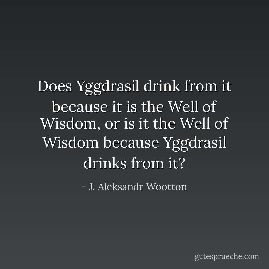 Does Yggdrasil drink from it because it is the Well of Wisdom, or is it the Well of Wisdom because Yggdrasil drinks from it? - J. Aleksandr Wootton