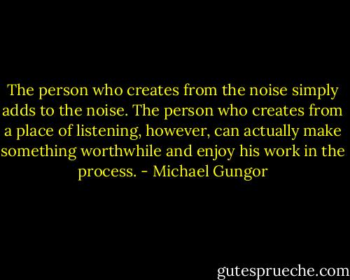 The person who creates from the noise simply adds to the noise. The person who creates from a place of listening, however, can actually make something worthwhile and enjoy his work in the process. - Michael Gungor