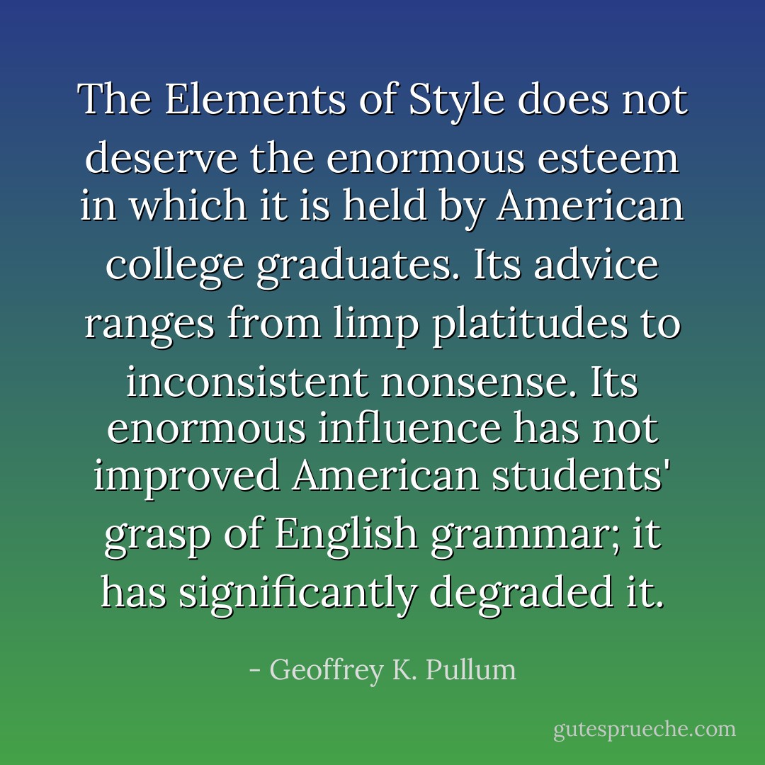 The Elements of Style does not deserve the enormous esteem in which it is held by American college graduates. Its advice ranges from limp platitudes to inconsistent nonsense. Its enormous influence has not improved American students' grasp of English grammar; it has significantly degraded it. - Geoffrey K. Pullum