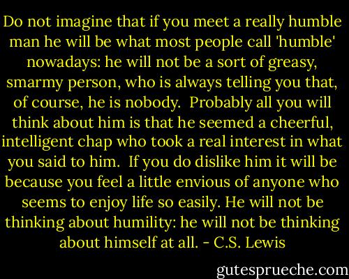 Do not imagine that if you meet a really humble man he will be what most people call 'humble' nowadays: he will not be a sort of greasy, smarmy person, who is always telling you that, of course, he is nobody.<br /><br />Probably all you will think about him is that he seemed a cheerful, intelligent chap who took a real interest in what you said to him.<br /><br />If you do dislike him it will be because you feel a little envious of anyone who seems to enjoy life so easily. He will not be thinking about humility: he will not be thinking about himself at all. - C.S. Lewis
