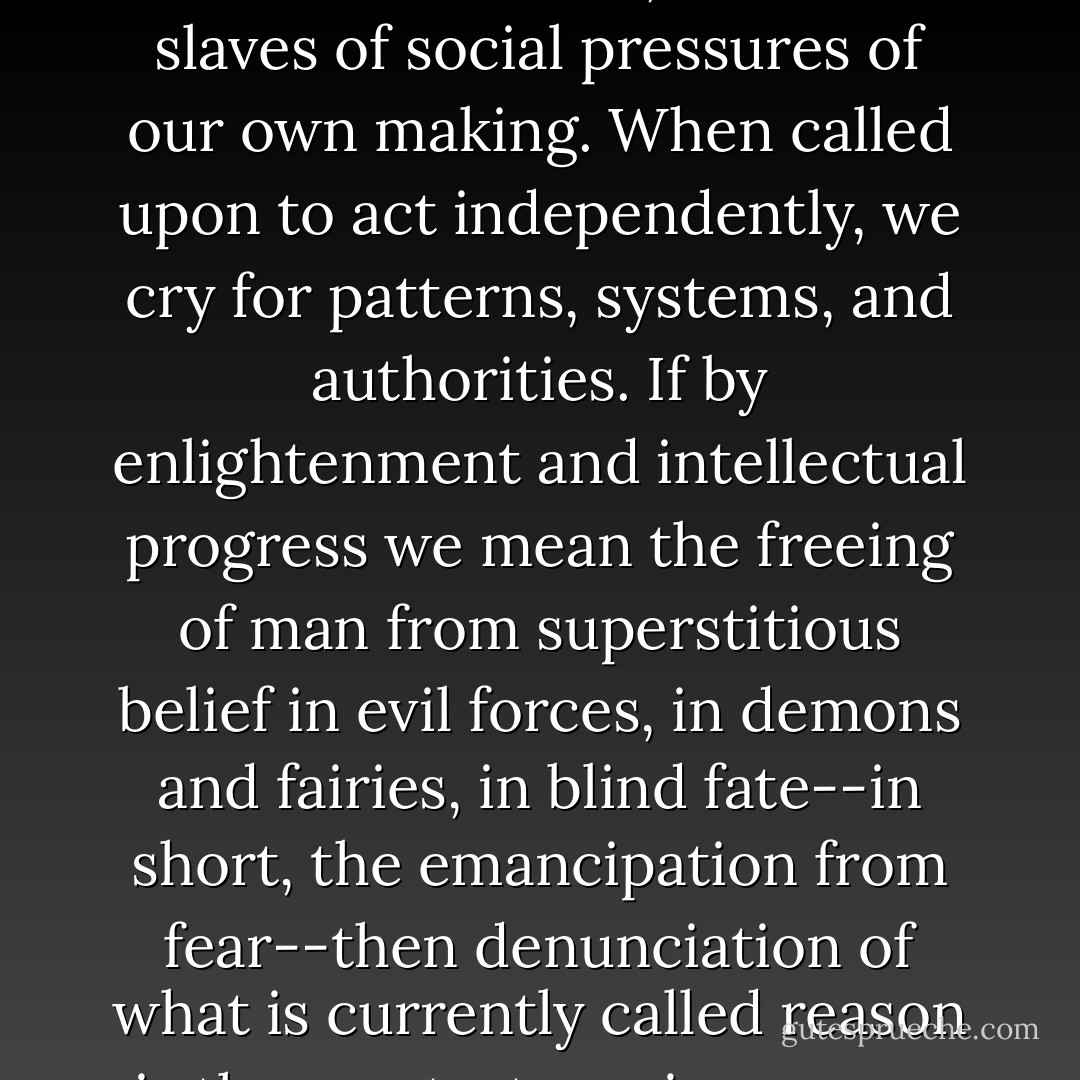 Now that science has helped us to overcome the awe of the unknown in nature, we are the slaves of social pressures of our own making. When called upon to act independently, we cry for patterns, systems, and authorities. If by enlightenment and intellectual progress we mean the freeing of man from superstitious belief in evil forces, in demons and fairies, in blind fate--in short, the emancipation from fear--then denunciation of what is currently called reason is the greatest service reason can render. - Max Horkheimer