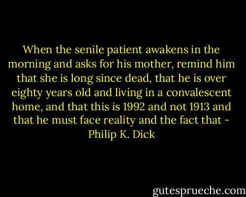 When the senile patient awakens in the morning and asks for his mother, remind him that she is long since dead, that he is over eighty years old and living in a convalescent home, and that this is 1992 and not 1913 and that he must face reality and the fact that - Philip K. Dick