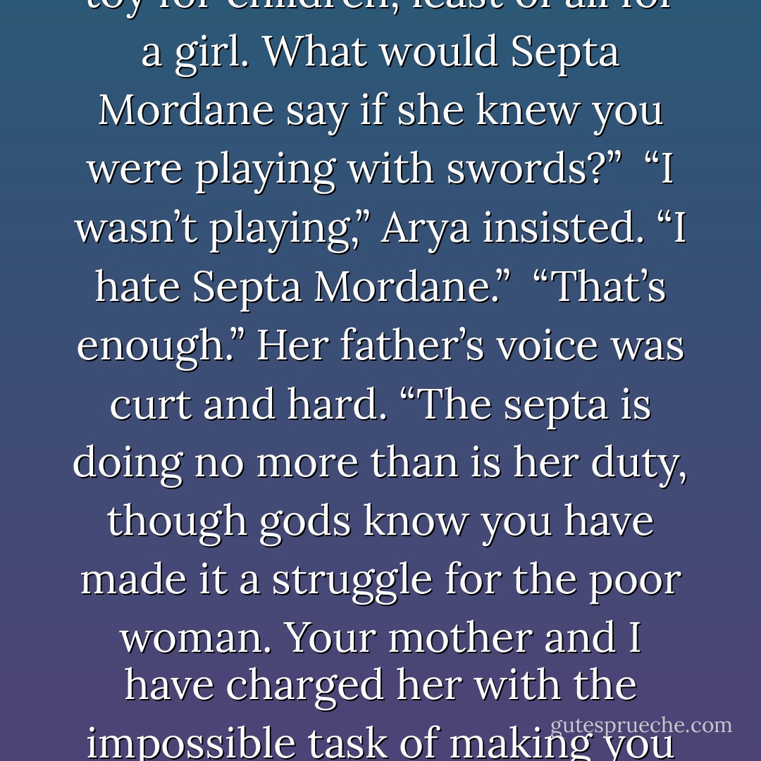 Ned looked down gravely at the sword in his hands. “This is no toy for children, least of all for a girl. What would Septa Mordane say if she knew you were playing with swords?”<br /><br />“I wasn’t playing,” Arya insisted. “I hate Septa Mordane.”<br /><br />“That’s enough.” Her father’s voice was curt and hard. “The septa is doing no more than is her duty, though gods know you have made it a struggle for the poor woman. Your mother and I have charged her with the impossible task of making you a lady. - George R.R. Martin