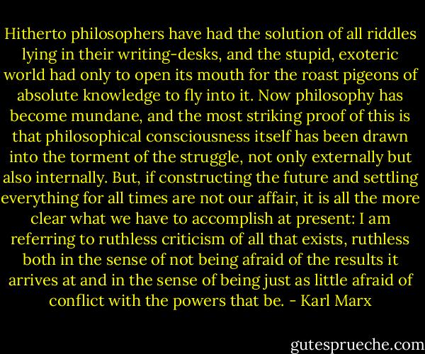 Hitherto philosophers have had the solution of all riddles lying in their writing-desks, and the stupid, exoteric world had only to open its mouth for the roast pigeons of absolute knowledge to fly into it. Now philosophy has become mundane, and the most striking proof of this is that philosophical consciousness itself has been drawn into the torment of the struggle, not only externally but also internally. But, if constructing the future and settling everything for all times are not our affair, it is all the more clear what we have to accomplish at present: I am referring to ruthless criticism of all that exists, ruthless both in the sense of not being afraid of the results it arrives at and in the sense of being just as little afraid of conflict with the powers that be. - Karl Marx