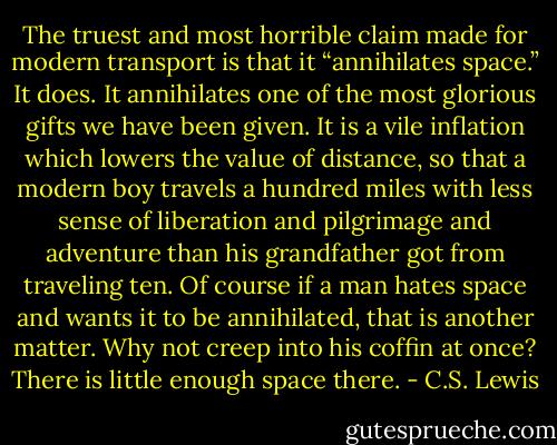 The truest and most horrible claim made for modern transport is that it “annihilates space.” It does. It annihilates one of the most glorious gifts we have been given. It is a vile inflation which lowers the value of distance, so that a modern boy travels a hundred miles with less sense of liberation and pilgrimage and adventure than his grandfather got from traveling ten. Of course if a man hates space and wants it to be annihilated, that is another matter. Why not creep into his coffin at once? There is little enough space there. - C.S. Lewis