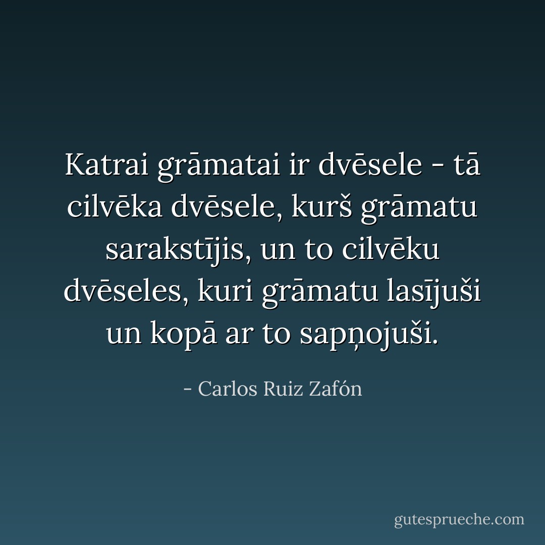 Katrai grāmatai ir dvēsele - tā cilvēka dvēsele, kurš grāmatu sarakstījis, un to cilvēku dvēseles, kuri grāmatu lasījuši un kopā ar to sapņojuši. - Carlos Ruiz Zafón