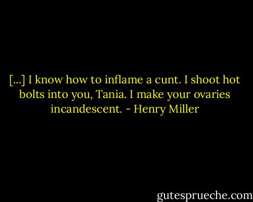 [...] I know how to inflame a cunt. I shoot hot bolts into you, Tania. I make your ovaries incandescent. - Henry Miller