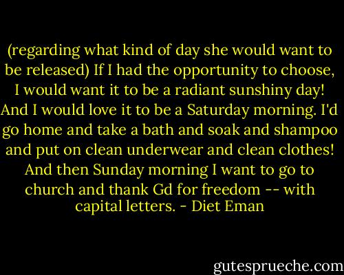 (regarding what kind of day she would want to be released) If I had the opportunity to choose, I would want it to be a radiant sunshiny day! And I would love it to be a Saturday morning. I'd go home and take a bath and soak and shampoo and put on clean underwear and clean clothes! And then Sunday morning I want to go to church and thank Gd for freedom -- with capital letters. - Diet Eman